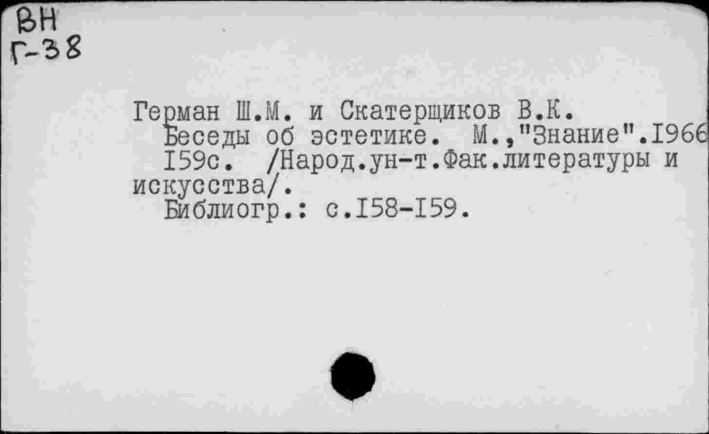 ﻿г5н
Г-3 8
Герман Ш.М. и Скатерщиков В.К.
Беседы об эстетике. М.»"Знание".1966
159с. /Народ.ун-т.Фак.литературы и искусства/.
Библиогр.: с.158-159.